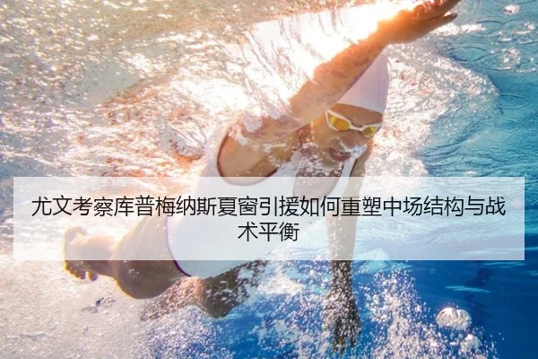 尤文考察库普梅纳斯夏窗引援如何重塑中场结构与战术平衡