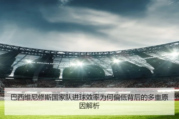 巴西维尼修斯国家队进球效率为何偏低背后的多重原因解析