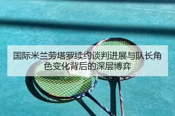 国际米兰劳塔罗续约谈判进展与队长角色变化背后的深层博弈