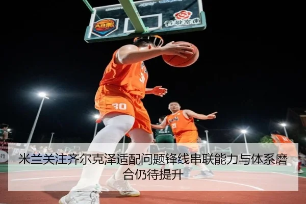 米兰关注齐尔克泽适配问题锋线串联能力与体系磨合仍待提升